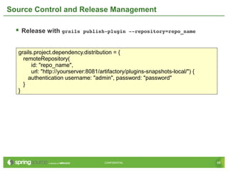 48CONFIDENTIAL 48CONFIDENTIAL
Source Control and Release Management
 Release with grails publish­plugin ­­repository=repo_name
grails.project.dependency.distribution = {
remoteRepository(
id: "repo_name",
url: "http://yourserver:8081/artifactory/plugins-snapshots-local/") {
authentication username: "admin", password: "password"
}
}
 