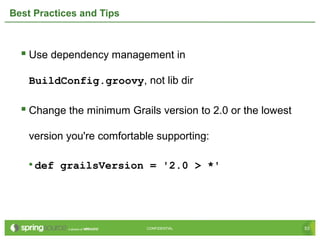 53CONFIDENTIAL 53CONFIDENTIAL
Best Practices and Tips
 Use dependency management in
BuildConfig.groovy, not lib dir
 Change the minimum Grails version to 2.0 or the lowest
version you're comfortable supporting:
• def grailsVersion = '2.0 > *'
 