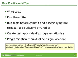 54CONFIDENTIAL 54CONFIDENTIAL
Best Practices and Tips
 Write tests
 Run them often
 Run tests before commit and especially before
release (use build.xml or Gradle)
 Create test apps (ideally programmatically)
 Programmatically build inline plugin location:
def customerName = System.getProperty("customer.name")
grails.plugin.location."$customerName" = "customer-plugins/$customerName"
 