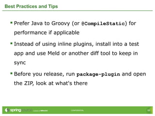 55CONFIDENTIAL 55CONFIDENTIAL
Best Practices and Tips
 Prefer Java to Groovy (or @CompileStatic) for
performance if applicable
 Instead of using inline plugins, install into a test
app and use Meld or another diff tool to keep in
sync
 Before you release, run package-plugin and open
the ZIP, look at what's there
 