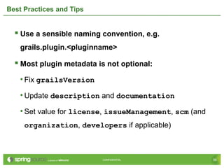 56CONFIDENTIAL 56CONFIDENTIAL
Best Practices and Tips
 Use a sensible naming convention, e.g.
grails.plugin.<pluginname>
 Most plugin metadata is not optional:
• Fix grailsVersion
• Update description and documentation
• Set value for license, issueManagement, scm (and
organization, developers if applicable)
 