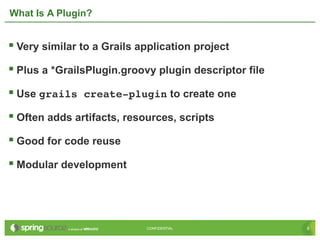 6CONFIDENTIAL 6CONFIDENTIAL
What Is A Plugin?
 Very similar to a Grails application project
 Plus a *GrailsPlugin.groovy plugin descriptor file
 Use grails create­plugin to create one
 Often adds artifacts, resources, scripts
 Good for code reuse
 Modular development
 