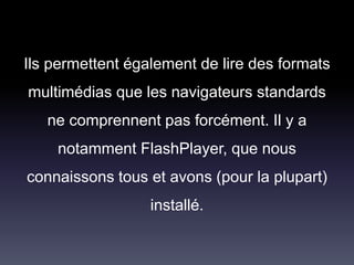 Ils permettent également de lire des formats
multimédias que les navigateurs standards
ne comprennent pas forcément. Il y a
notamment FlashPlayer, que nous
connaissons tous et avons (pour la plupart)
installé.
 
