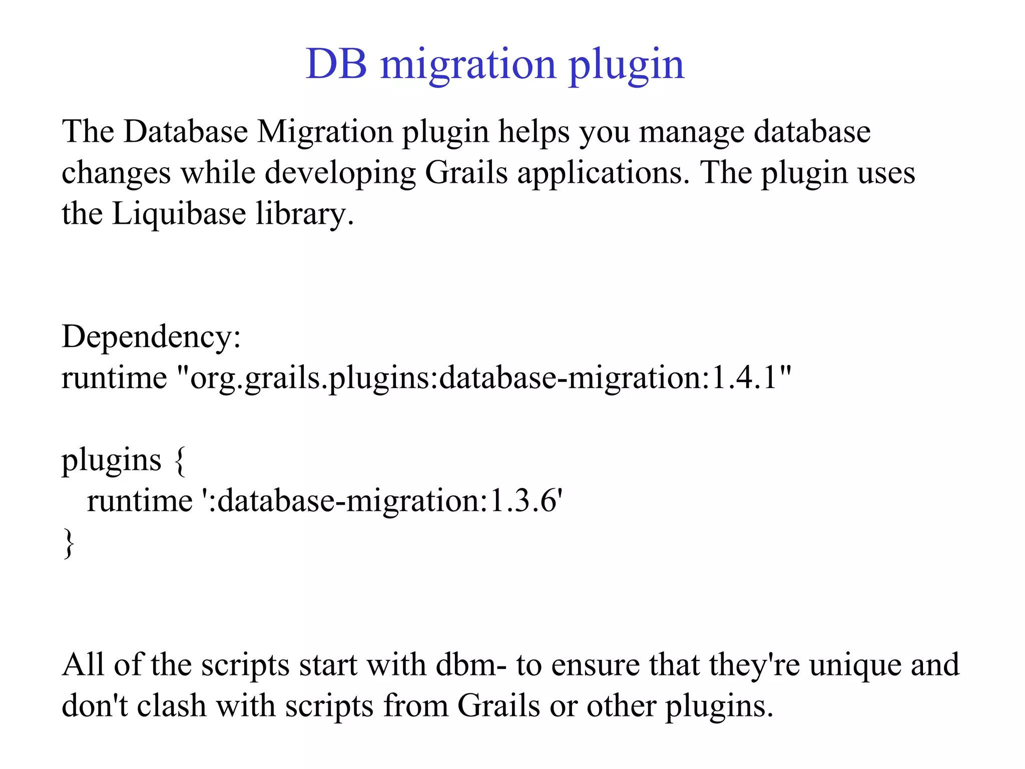 DB migration plugin
The Database Migration plugin helps you manage database
changes while developing Grails applications. The plugin uses
the Liquibase library.
Dependency:
runtime "org.grails.plugins:database-migration:1.4.1"
plugins {
runtime ':database-migration:1.3.6'
}
All of the scripts start with dbm- to ensure that they're unique and
don't clash with scripts from Grails or other plugins.
 