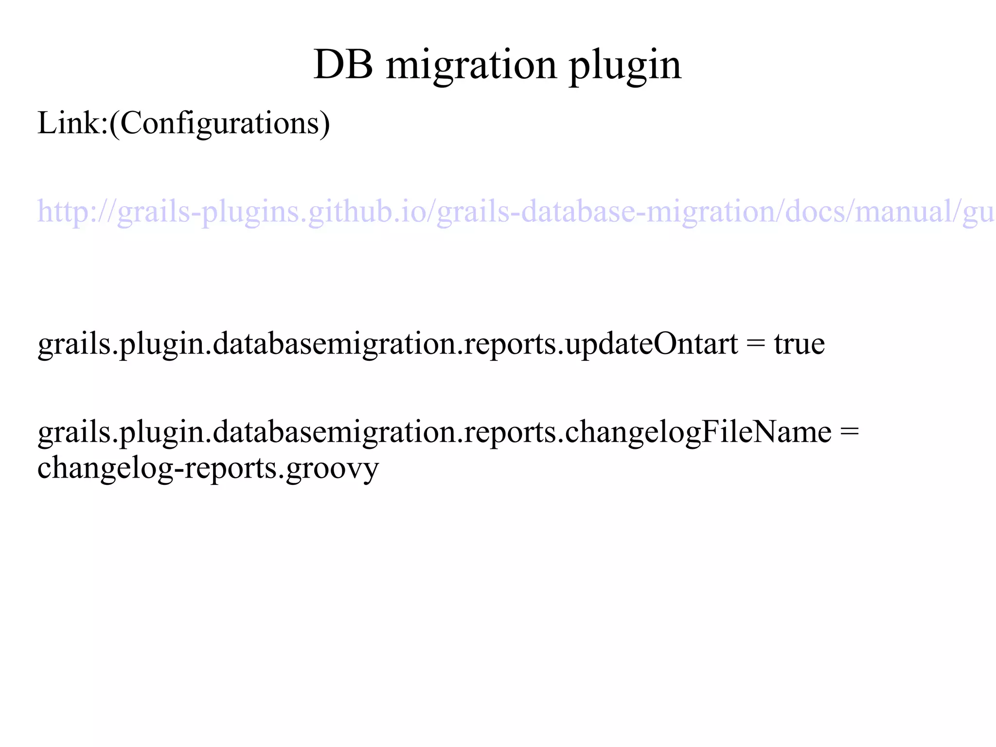 DB migration plugin
Link:(Configurations)
http://grails-plugins.github.io/grails-database-migration/docs/manual/gui
grails.plugin.databasemigration.reports.updateOntart = true
grails.plugin.databasemigration.reports.changelogFileName =
changelog-reports.groovy
 