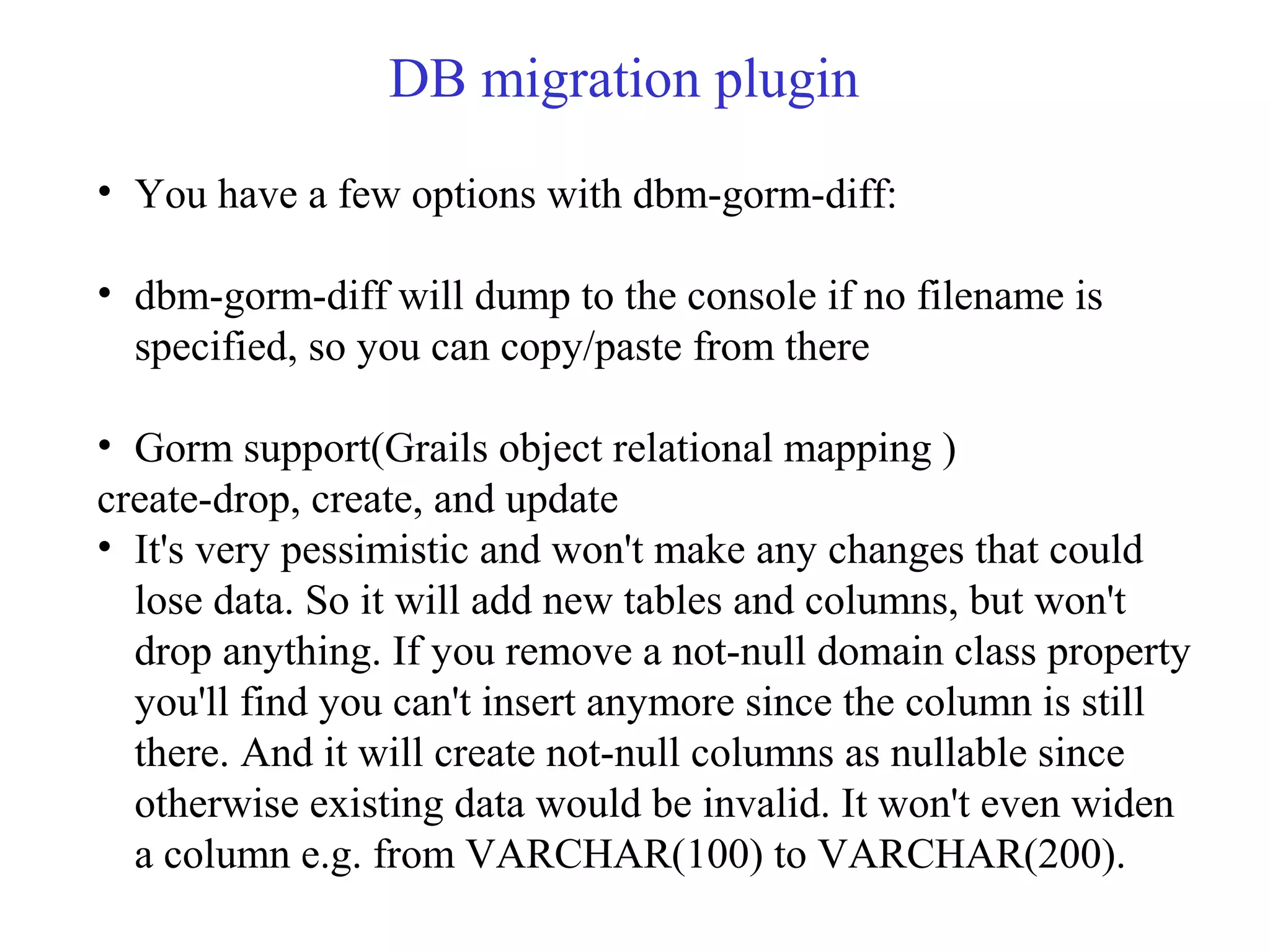 DB migration plugin
• You have a few options with dbm-gorm-diff:
• dbm-gorm-diff will dump to the console if no filename is
specified, so you can copy/paste from there
• Gorm support(Grails object relational mapping )
create-drop, create, and update
• It's very pessimistic and won't make any changes that could
lose data. So it will add new tables and columns, but won't
drop anything. If you remove a not-null domain class property
you'll find you can't insert anymore since the column is still
there. And it will create not-null columns as nullable since
otherwise existing data would be invalid. It won't even widen
a column e.g. from VARCHAR(100) to VARCHAR(200).
 