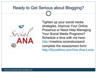 Ready to Get Serious about Blogging?
Ana Lucia Novak© www.socialana.com
Tighten up your social media
strategies, Improve Your Online
Presence or Need Help Managing
Your Social Media Programs?
Schedule a time with me here:
http://meetme.so/analuciaand
complete the assessment form:
http://SocialAna.com/hire-Ana-Lucia
 