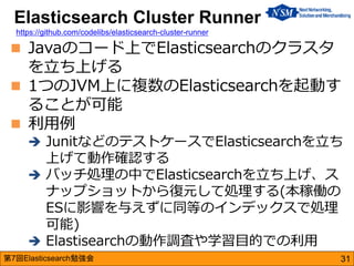第7回Elasticsearch勉強会 
Javaのコード上でElasticsearchのクラスタ を立ち上げる 
1つのJVM上に複数のElasticsearchを起動す ることが可能 
利用例 
JunitなどのテストケースでEla...