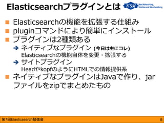 第7回Elasticsearch勉強会 
Elasticsearchの機能を拡張する仕組み 
pluginコマンドにより簡単にインストール 
プラグインは2種類ある 
ネイティブなプラグイン (今日は主にコレ) Elasticsearc...