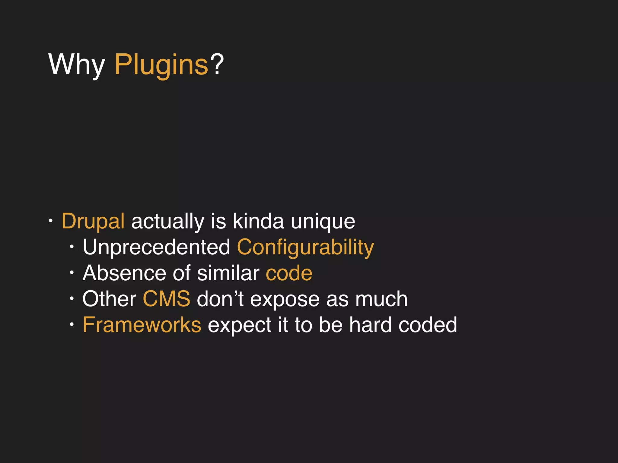 Why Plugins? 
• Drupal actually is kinda unique! 
• Unprecedented Configurability! 
• Absence of similar code! 
• Other CMS don’t expose as much! 
• Frameworks expect it to be hard coded 
 