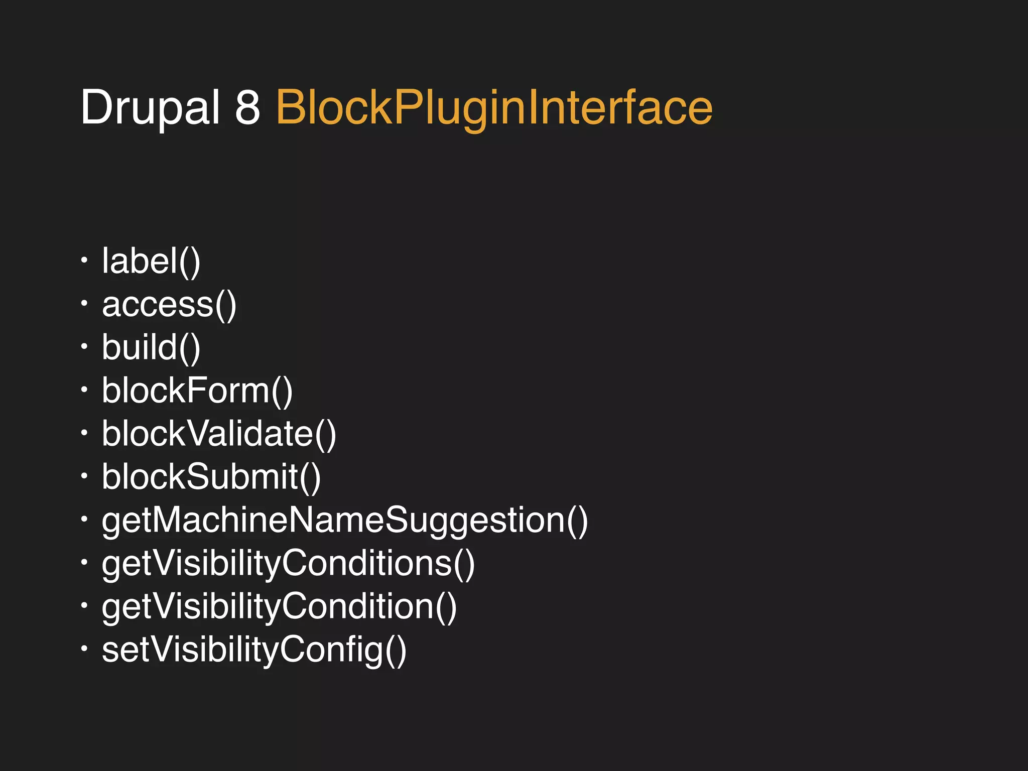 Drupal 8 BlockPluginInterface 
• label()! 
• access()! 
• build()! 
• blockForm()! 
• blockValidate()! 
• blockSubmit()! 
• getMachineNameSuggestion()! 
• getVisibilityConditions()! 
• getVisibilityCondition()! 
• setVisibilityConfig() 
 