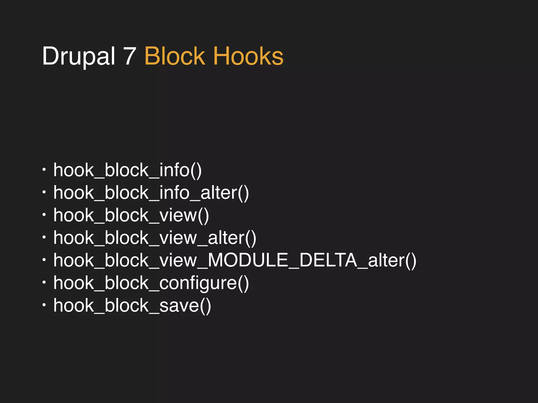 Drupal 7 Block Hooks 
• hook_block_info()! 
• hook_block_info_alter()! 
• hook_block_view()! 
• hook_block_view_alter()! 
• hook_block_view_MODULE_DELTA_alter()! 
• hook_block_configure()! 
• hook_block_save() 
 