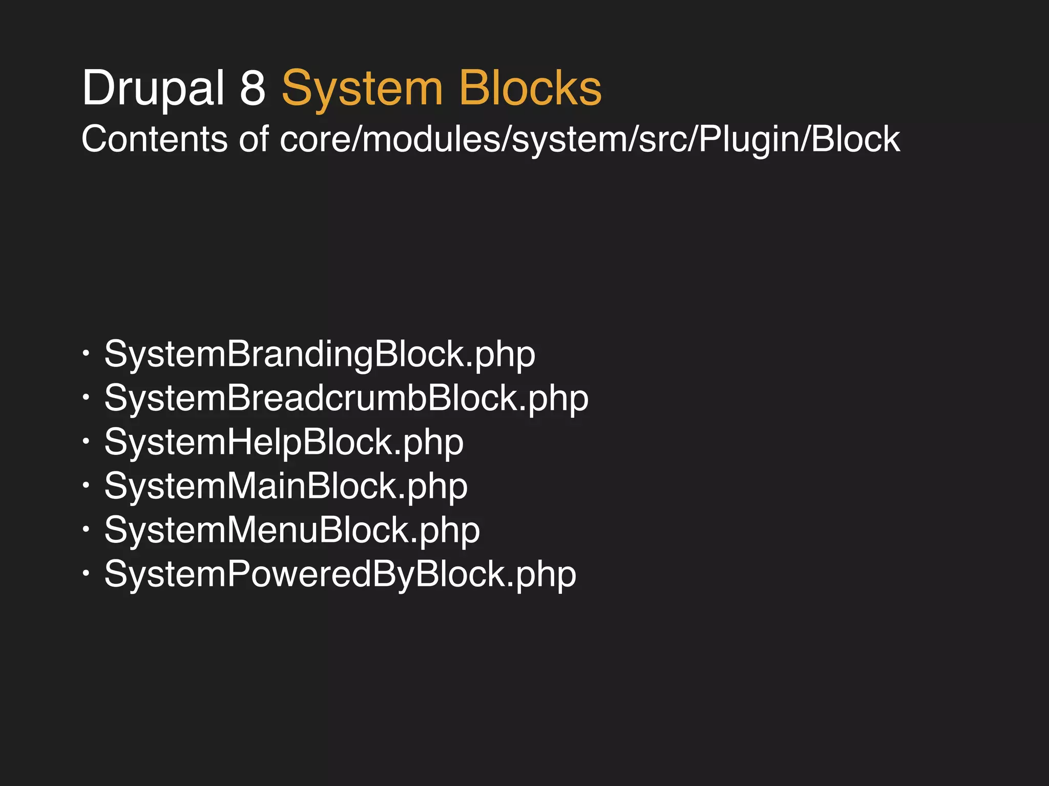 Drupal 8 System Blocks! 
Contents of core/modules/system/src/Plugin/Block 
• SystemBrandingBlock.php! 
• SystemBreadcrumbBlock.php! 
• SystemHelpBlock.php! 
• SystemMainBlock.php! 
• SystemMenuBlock.php! 
• SystemPoweredByBlock.php 
 