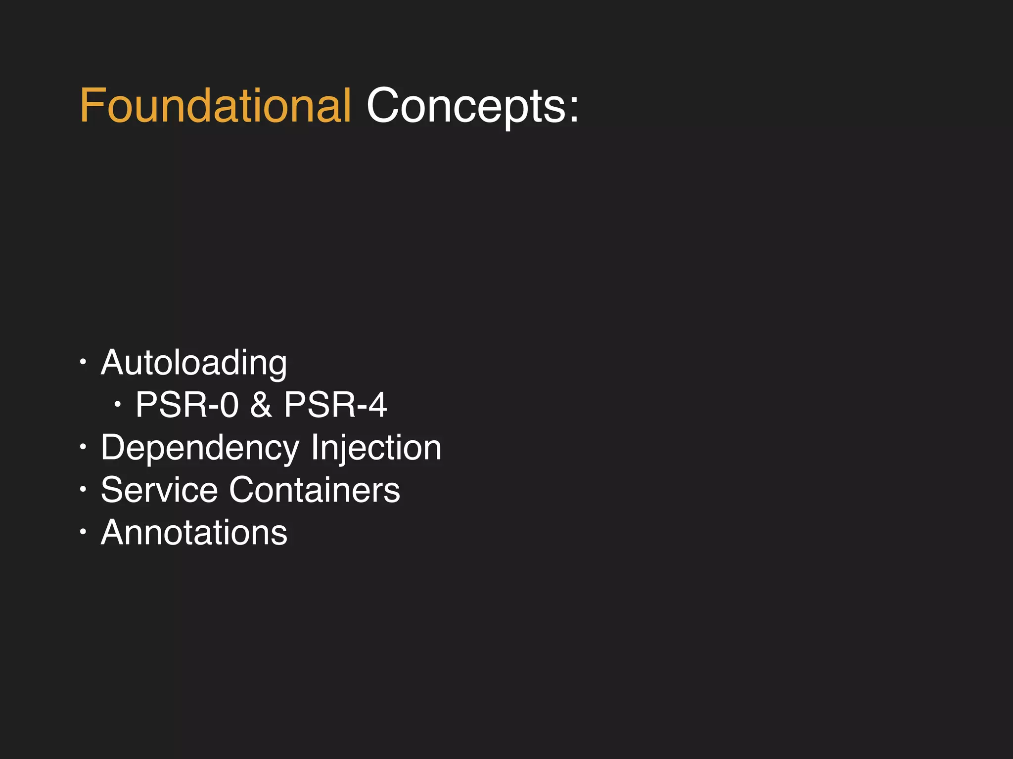 Foundational Concepts: 
• Autoloading! 
• PSR-0 & PSR-4! 
• Dependency Injection! 
• Service Containers! 
• Annotations 
 
