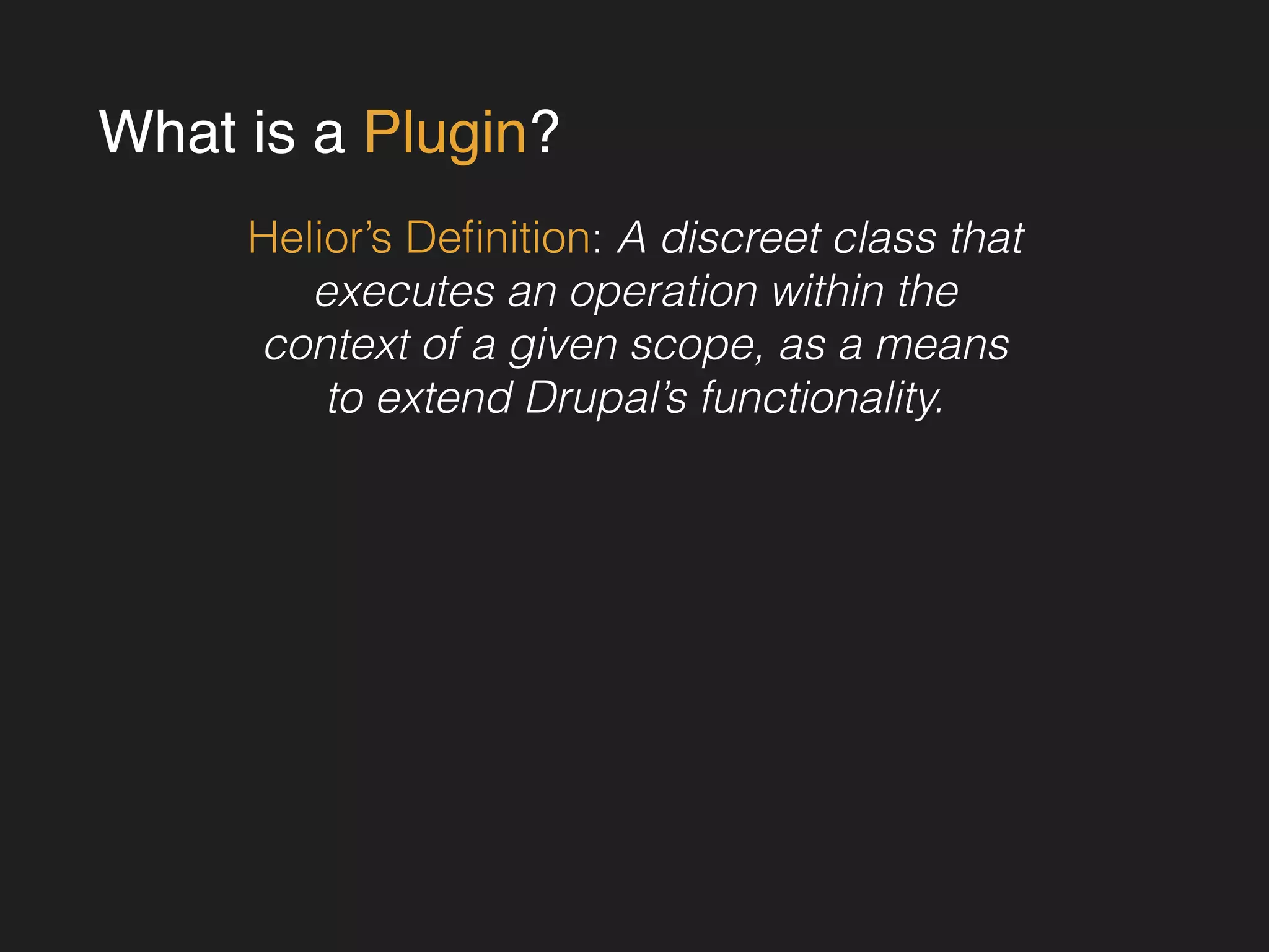 What is a Plugin? 
Helior’s Definition: A discreet class that 
executes an operation within the 
context of a given scope, as a means 
to extend Drupal’s functionality. 
! 
! 
! 
! 
! 
 