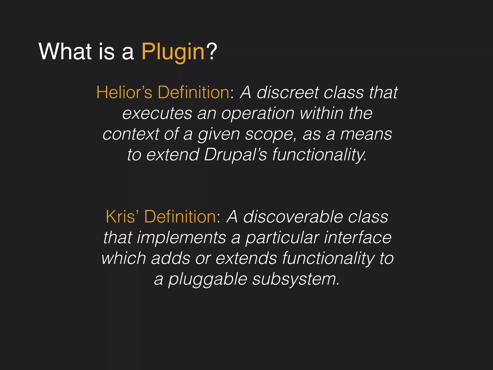 What is a Plugin? 
Helior’s Definition: A discreet class that 
executes an operation within the 
context of a given scope, as a means 
to extend Drupal’s functionality. 
! 
! 
Kris’ Definition: A discoverable class 
that implements a particular interface 
which adds or extends functionality to 
a pluggable subsystem. 
 