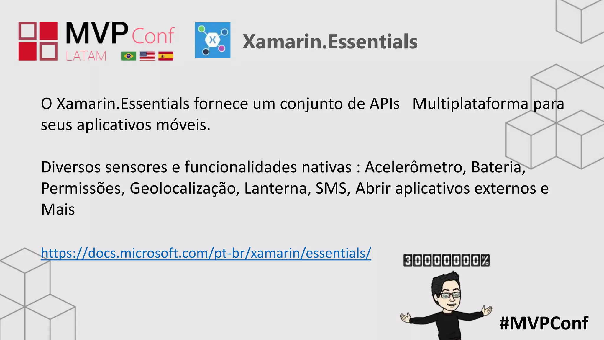 #MVPConf
Xamarin.Essentials
O Xamarin.Essentials fornece um conjunto de APIs Multiplataforma para
seus aplicativos móveis.
Diversos sensores e funcionalidades nativas : Acelerômetro, Bateria,
Permissões, Geolocalização, Lanterna, SMS, Abrir aplicativos externos e
Mais
https://docs.microsoft.com/pt-br/xamarin/essentials/
 