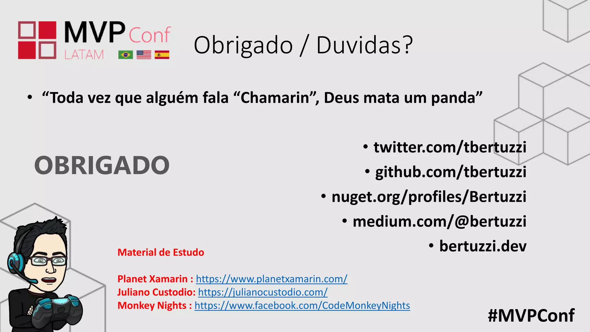 OBRIGADO
#MVPConf
Obrigado / Duvidas?
• “Toda vez que alguém fala “Chamarin”, Deus mata um panda”
• twitter.com/tbertuzzi
• github.com/tbertuzzi
• nuget.org/profiles/Bertuzzi
• medium.com/@bertuzzi
• bertuzzi.devMaterial de Estudo
Planet Xamarin : https://www.planetxamarin.com/
Juliano Custodio: https://julianocustodio.com/
Monkey Nights : https://www.facebook.com/CodeMonkeyNights
 