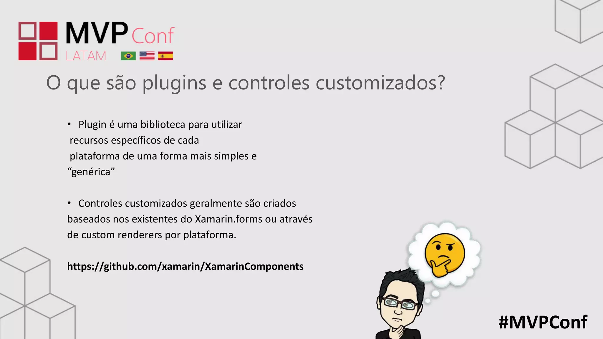 #MVPConf
O que são plugins e controles customizados?
• Plugin é uma biblioteca para utilizar
recursos específicos de cada
plataforma de uma forma mais simples e
“genérica”
• Controles customizados geralmente são criados
baseados nos existentes do Xamarin.forms ou através
de custom renderers por plataforma.
https://github.com/xamarin/XamarinComponents
 