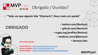 OBRIGADO
#MVPConf
Obrigado / Duvidas?
• “Toda vez que alguém fala “Chamarin”, Deus mata um panda”
• twitter.com/tbertuzzi
• github.com/tbertuzzi
• nuget.org/profiles/Bertuzzi
• medium.com/@bertuzzi
• bertuzzi.devMaterial de Estudo
Planet Xamarin : https://www.planetxamarin.com/
Juliano Custodio: https://julianocustodio.com/
Monkey Nights : https://www.facebook.com/CodeMonkeyNights
 
