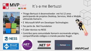 #MVPConf
It´s-a me Bertuzzi
• Thiago Bertuzzi é desenvolvedor .net há 12 anos
participando de projetos Desktop, Services, Web e Mobile
utilizando Xamarin.
• É Microsoft MVP em Developer Technologies
• Faz parte da .Net Foundation
• É Líder técnico na NESS
• Contribui para comunidade Xamarin escrevendo artigos,
compartilhando códigos e criando pacotes Nuget.
 