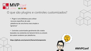 #MVPConf
O que são plugins e controles customizados?
• Plugin é uma biblioteca para utilizar
recursos específicos de cada
plataforma de uma forma mais simples e
“genérica”
• Controles customizados geralmente são criados
baseados nos existentes do Xamarin.forms ou através
de custom renderers por plataforma.
https://github.com/xamarin/XamarinComponents
 