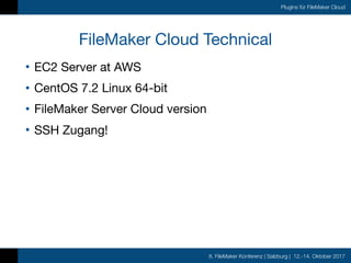 8. FileMaker Konferenz | Salzburg | 12.-14. Oktober 2017
Plugins für FileMaker Cloud
FileMaker Cloud Technical
• EC2 Server at AWS

• CentOS 7.2 Linux 64-bit

• FileMaker Server Cloud version

• SSH Zugang!
 