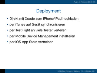8. FileMaker Konferenz | Salzburg | 12.-14. Oktober 2017
Plugins für FileMaker SDK für iOS
Deployment
• Direkt mit Xcode zum iPhone/iPad hochladen

• per iTunes auf Gerät synchronisieren

• per TestFlight an viele Tester verteilen

• per Mobile Device Management installieren

• per iOS App Store vertreiben
 