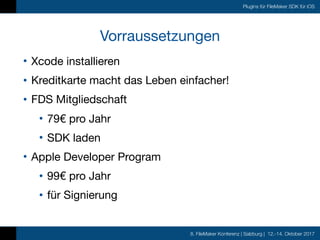 8. FileMaker Konferenz | Salzburg | 12.-14. Oktober 2017
Plugins für FileMaker SDK für iOS
Vorraussetzungen
• Xcode installieren

• Kreditkarte macht das Leben einfacher!

• FDS Mitgliedschaft 

• 79€ pro Jahr

• SDK laden

• Apple Developer Program 

• 99€ pro Jahr

• für Signierung
 