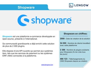 www.lengow.com
Shopware
Shopware en chiffres:
2000 : Date de création de la solution
54 000 : Nombre de clients travaillant
avec cette plateforme
2 388 : Nombre de plugins existants
pour Shopware (Il s’en crée tous
les jours)
466 123 : Téléchargements du
CMS Shopware depuis sa création
Shopware est une plateforme e-commerce développée en
open-source, présente à l’international.
Sa communauté grandissante a déjà enrichi cette solution
de plus de 2 000 plugins.
Elle dispose d’une API ouverte qui permet aux systèmes
tiers, tels que les services de paiement ou les systèmes
ERP, d'être connectés à la plateforme.
 