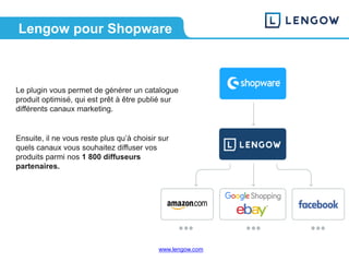 www.lengow.comwww.lengow.com
Lengow pour Shopware
Le plugin vous permet de générer un catalogue
produit optimisé, qui est prêt à être publié sur
différents canaux marketing.
Ensuite, il ne vous reste plus qu’à choisir sur
quels canaux vous souhaitez diffuser vos
produits parmi nos 1 800 diffuseurs
partenaires.
 