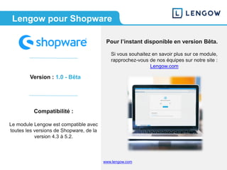 www.lengow.comwww.lengow.com
Version : 1.0 - Bêta
Compatibilité :
Le module Lengow est compatible avec
toutes les versions de Shopware, de la
version 4.3 à 5.2.
Lengow pour Shopware
Pour l’instant disponible en version Bêta.
Si vous souhaitez en savoir plus sur ce module,
rapprochez-vous de nos équipes sur notre site :
Lengow.com
 