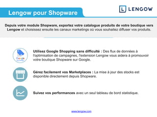www.lengow.comwww.lengow.com
Lengow pour Shopware
Depuis votre module Shopware, exportez votre catalogue produits de votre boutique vers
Lengow et choisissez ensuite les canaux marketings où vous souhaitez diffuser vos produits.
Utilisez Google Shopping sans difficulté : Des flux de données à
l'optimisation de campagnes, l'extension Lengow vous aidera à promouvoir
votre boutique Shopware sur Google.
Gérez facilement vos Marketplaces : La mise à jour des stocks est
disponible directement depuis Shopware.
Suivez vos performances avec un seul tableau de bord statistique.
 