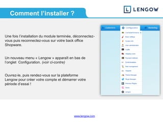 www.lengow.comwww.lengow.com
Une fois l’installation du module terminée, déconnectez-
vous puis reconnectez-vous sur votre back office
Shopware.
Un nouveau menu « Lengow » apparaît en bas de
l’onglet Configuration. (voir ci-contre)
Ouvrez-le, puis rendez-vous sur la plateforme
Lengow pour créer votre compte et démarrer votre
période d’essai !
Comment l’installer ?
 