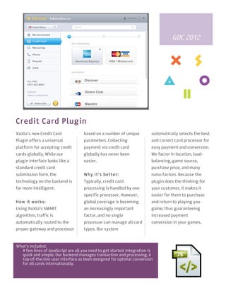3
2
1




                                                                                         GDC 2012




    Credit Card Plugin
    Xsolla’s new Credit Card             based on a number of unique          automatically selects the best
    Plugin offers a universal            parameters. Collecting               and correct card processor for
    platform for accepting credit        payment via credit card              easy payment and conversion.
    cards globally. While our            globally has never been              We factor in location, load-
    plugin interface looks like a        easier.                              balancing, game source,
    standard credit card                                                      purchase price, and many
    submission form, the                 W hy it’s better:                    nano-factors. Because the
    technology on the backend is         Typically, credit card               plugin does the thinking for
    far more intelligent.                processing is handled by one         your customer, it makes it
                                         specific processor. However,         easier for them to purchase
    How it works:                        global coverage is becoming          and return to playing you
    Using Xsolla’s SMART                 an increasingly important            game; thus guaranteeing
    algorithm, traffic is                factor, and no single                increased payment
    automatically routed to the          processor can manage all card        conversion in your games.
    proper gateway and processor         types. Our system



    What’s included:
      A few lines of JavaScript are all you need to get started. Integration is
      quick and simple. Our backend manages transaction and processing. A
      top-of-the-line user interface as been designed for optimal conversion
      for all cards internationally.
 