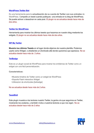 WordPress Twitter Bot
Es una herramienta para la actualización de su cuenta de Twitter con sus entradas de
WordPress. Comparte un tweet cuando publiques una entrada en tu blog de WordPress.
Se puede activar o desactivar en cada post. El plugin no se actualiza desde hace más de
dos años.

Twitter for WordPress
Herramienta para mostrar los últimos tweets que hacemos en nuestro blog mediante los
widgets. El plugin no se actualiza desde hace más de dos años.

WP My Twitter
Muestra tus últimos Tweets en el lugar donde elijamos de nuestra plantilla. Podemos
usarlo como Widget, o añadiendo un shortcode allá donde queramos que aparezca. No se
actualiza desde hace más de 2 años.
TwiBadge
Este es un plugin social de WordPress para mostrar los emblemas de Twitter como un
widget con una fácil personalización.
Características:
•Muestra timeline de Twitter como un widget de WordPress
•Soporte Flash interactivo Widget
•Utilizacion de shortcodes [twibadge]
No se actualiza desde hace más de 2 años.

TweetRoll
Este plugin muestra a los lectores nuestro Twitter, la gente a la que seguimos en Twitter,
mostrando los avatares, y también invita a nuestros lectores a que nos sigan. No se
actualiza desde hace más de 2 años

www.bluemarkets.es

info@bluemarkets.es

 