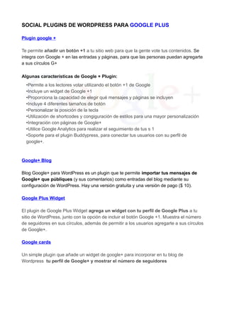 SOCIAL PLUGINS DE WORDPRESS PARA GOOGLE PLUS
Plugin google +
Te permite añadir un botón +1 a tu sitio web para que la gente vote tus contenidos. Se
integra con Google + en las entradas y páginas, para que las personas puedan agregarte
a sus círculos G+
Algunas características de Google + Plugin:
•Permite a los lectores votar utilizando el botón +1 de Google
•Incluye un widget de Google +1
•Proporciona la capacidad de elegir qué mensajes y páginas se incluyen
•Incluye 4 diferentes tamaños de botón
•Personalizar la posición de la tecla
•Utilización de shortcodes y congiguración de estilos para una mayor personalización
•Integración con páginas de Google+
•Utilice Google Analytics para realizar el seguimiento de tus s 1
•Soporte para el plugin Buddypress, para conectar tus usuarios con su perfil de
google+.

Google+ Blog
Blog Google+ para WordPress es un plugin que te permite importar tus mensajes de
Google+ que públiques (y sus comentarios) como entradas del blog mediante su
configuración de WordPress. Hay una versión gratuita y una versión de pago ($ 10).
Google Plus Widget
El plugin de Google Plus Widget agrega un widget con tu perfil de Google Plus a tu
sitio de WordPress, junto con la opción de incluir el botón Google +1. Muestra el número
de seguidores en sus círculos, además de permitir a los usuarios agregarte a sus círculos
de Google+.
Google cards
Un simple plugin que añade un widget de google+ para incorporar en tu blog de
Wordpress tu perfil de Google+ y mostrar el número de seguidores

 