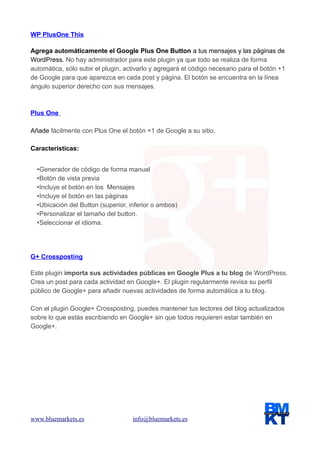 WP PlusOne This
Agrega automáticamente el Google Plus One Button a tus mensajes y las páginas de
WordPress. No hay administrador para este plugin ya que todo se realiza de forma
automática, sólo subir el plugin, activarlo y agregará el código necesario para el botón +1
de Google para que aparezca en cada post y página. El botón se encuentra en la línea
ángulo superior derecho con sus mensajes.

Plus One
Añade fácilmente con Plus One el botón +1 de Google a su sitio.
Características:
•Generador de código de forma manual
•Botón de vista previa
•Incluye el botón en los Mensajes
•Incluye el botón en las páginas
•Ubicación del Button (superior, inferior o ambos)
•Personalizar el tamaño del button.
•Seleccionar el idioma.

G+ Crossposting
Este plugin importa sus actividades públicas en Google Plus a tu blog de WordPress.
Crea un post para cada actividad en Google+. El plugin regularmente revisa su perfil
público de Google+ para añadir nuevas actividades de forma automática a tu blog.
Con el plugin Google+ Crossposting, puedes mantener tus lectores del blog actualizados
sobre lo que estás escribiendo en Google+ sin que todos requieren estar también en
Google+.

www.bluemarkets.es

info@bluemarkets.es

 
