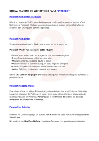 SOCIAL PLUGINS DE WORDPRESS PARA PINTEREST
Pinterest Pin It button for images
Añadir un "contacto" botón sobre las imágenes, por lo que los usuarios pueden añadir
fácilmente a Pinterest. El plugin viene configurado pero puedes personalizar algunas
opciones con un pequeño panel de opciones.

Pinterest Pin It button
Te permite añadir el button Pin in en tus posts en unos segundos.
Pinterest "Pin It" Funciones del botón Plugin:
•Que el lector seleccione una imagen de una ventana emergente.
•Especifique la imagen a utilizar en cada sitio.
•Mostrar horizontal, vertical o oculto el botón.
•Mostrar u ocultar el botón en cualquier post, página o categoría
•Añadir CSS personalizado para alinearse con otros botones.
•Widget Sidebar y opciones ra paincluir shortcodes.
Existe una versión del plugin pro que añade algunas funcionalidades para aumentar la
personalización.

Pinterest Pinboard Widget
Este plugin añade un widget Pinterest al igual que los pinboards en Pinterest. Utiliza las
imágenes originales de Pinterest. El plugin tiene como objetivo tener el mismo aspecto
que los pinboards en Pinterest. Para mejorar el rendimiento de su sitio, los pines se
almacenan en caché cada 15 minutos.

Pinterest for Galleries

Pinterest for Galleries agrega un buttonn Pin-it debajo de cada miniatura de la galería de
WordPress.
No funciona con NextGen Gallery y podría no funcionar con galerías personalizadas.

 