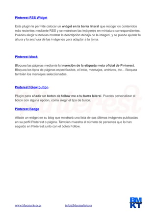 Pinterest RSS Widget
Este plugin te permite colocar un widget en la barra lateral que recoge los contenidos
más recientes mediante RSS y se muestran las imágenes en miniatura correspondientes.
Puedes elegir si deseas mostrar la descripción debajo de la imagen, y se puede ajustar la
altura y la anchura de las imágenes para adaptar a tu tema.

Pinterest block
Bloquea las páginas mediante la inserción de la etiqueta meta oficial de Pinterest.
Bloquea los tipos de páginas especificados, el incio, mensajes, archivos, etc... Bloquea
también los mensajes seleccionados.

Pinterest folow button
Plugin para añadir un boton de follow me a tu barra lateral. Puedes personalizar el
boton con alguna opción, como elegir el tipo de buton.
Pinterest Badge
Añade un widget en su blog que mostrará una lista de sus últimas imágenes publicadas
en su perfil Pinterest o página. También muestra el número de personas que lo han
seguido en Pinterest junto con el botón Follow.

www.bluemarkets.es

info@bluemarkets.es

 