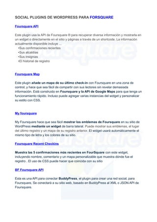 SOCIAL PLUGINS DE WORDPRESS PARA FORSQUARE
Foursquare API
Este plugin usa la API de Foursquare ® para recuperar diversa información y mostrarla en
un widget o directamente en el sitio y páginas a través de un shortcode. La información
actualmente disponible incluye ...
•Sus confirmaciones recientes
•Sus alcaldías
•Sus insignias
•El historial de registro

Foursquare Map
Este plugin añade un mapa de su último check-in con Foursquare en una zona de
control, y hace que sea fácil de compartir con sus lectores sin revelar demasiada
información. Está construido en Foursquare y la API de Google Maps para que tenga un
funcionamiento rápido. Incluso puede agregar varias instancias del widget y personalizar
su estilo con CSS.

My foursquare
My Foursquare hace que sea fácil mostrar los emblemas de Foursquare en su sitio de
WordPress mediante un widget de barra lateral. Puede mostrar sus emblemas, el lugar
del último registro y un mapa de su registro anterior. El widget usará automáticamente el
mismo tipo de letra y los colores de su sitio.
Foursquare Recent Checkins
Muestra las 5 confirmaciones más recientes en FourSquare con este widget,
incluyendo nombre, comentario y un mapa personalizable que muestra dónde fue el
registro . El uso de CSS puede hacer que coincida con su sitio
BF Foursquare API
Esta es una API para conectar BuddyPress, el plugin para crear una red social, para
Foursquare, Se conectará a su sitio web, basado en BuddyPress al XML o JSON API de
Foursquare.

 