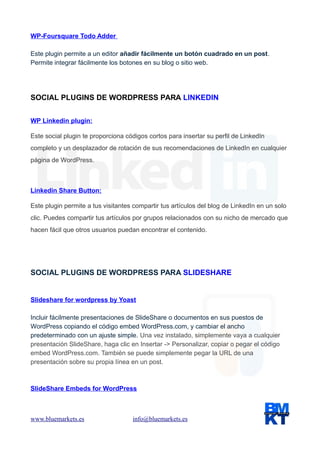 WP-Foursquare Todo Adder
Este plugin permite a un editor añadir fácilmente un botón cuadrado en un post.
Permite integrar fácilmente los botones en su blog o sitio web.

SOCIAL PLUGINS DE WORDPRESS PARA LINKEDIN
WP Linkedin plugin:
Este social plugin te proporciona códigos cortos para insertar su perfil de LinkedIn
completo y un desplazador de rotación de sus recomendaciones de LinkedIn en cualquier
página de WordPress.

Linkedin Share Button:
Este plugin permite a tus visitantes compartir tus artículos del blog de LinkedIn en un solo
clic. Puedes compartir tus artículos por grupos relacionados con su nicho de mercado que
hacen fácil que otros usuarios puedan encontrar el contenido.

SOCIAL PLUGINS DE WORDPRESS PARA SLIDESHARE

Slideshare for wordpress by Yoast
Incluir fácilmente presentaciones de SlideShare o documentos en sus puestos de
WordPress copiando el código embed WordPress.com, y cambiar el ancho
predeterminado con un ajuste simple. Una vez instalado, simplemente vaya a cualquier
presentación SlideShare, haga clic en Insertar -> Personalizar, copiar o pegar el código
embed WordPress.com. También se puede simplemente pegar la URL de una
presentación sobre su propia línea en un post.

SlideShare Embeds for WordPress

www.bluemarkets.es

info@bluemarkets.es

 