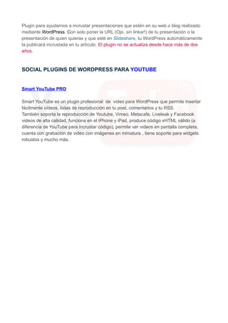 Plugin para ayudarnos a incrustar presentaciones que estén en su web o blog realizado
mediante WordPress. Con solo poner la URL (Ojo, sin linkar!) de tu presentación o la
presentación de quien quieras y que esté en Slideshare, tu WordPress automáticamente
la publicará incrustada en tu artículo. El plugin no se actualiza desde hace más de dos
años.

SOCIAL PLUGINS DE WORDPRESS PARA YOUTUBE

Smart YouTube PRO
Smart YouTube es un plugin profesional de video para WordPress que permite insertar
fácilmente vídeos, listas de reproducción en tu post, comentarios y tu RSS.
También soporta la reproducción de Youtube, Vimeo, Metacafe, Liveleak y Facebook
videos de alta calidad, funciona en el iPhone y iPad, produce código xHTML válido (a
diferencia de YouTube para incrustar código), permite ver videos en pantalla completa,
cuenta con grabación de video con imágenes en miniatura , tiene soporte para widgets
robustos y mucho más.

 