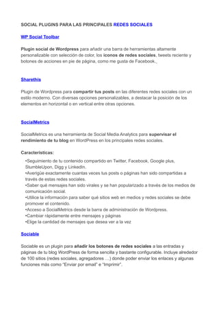 SOCIAL PLUGINS PARA LAS PRINCIPALES REDES SOCIALES
WP Social Toolbar
Plugin social de Wordpress para añadir una barra de herramientas altamente
personalizable con selección de color, los iconos de redes sociales, tweets reciente y
botones de acciones en pie de página, como me gusta de Facebook.

Sharethis
Plugin de Wordpress para compartir tus posts en las diferentes redes sociales con un
estilo moderno. Con diversas opciones personalizables, a destacar la posición de los
elementos en horizontal o en vertical entre otras opciones.

SocialMetrics
SocialMetrics es una herramienta de Social Media Analytics para supervisar el
rendimiento de tu blog en WordPress en los principales redes sociales.
Características:
•Seguimiento de tu contenido compartido en Twitter, Facebook, Google plus,
StumbleUpon, Digg y LinkedIn.
•Averigüe exactamente cuantas veces tus posts o páginas han sido compartidas a
través de estas redes sociales.
•Saber qué mensajes han sido virales y se han popularizado a través de los medios de
comunicación social.
•Utilice la información para saber qué sitios web en medios y redes sociales se debe
promover el contenido.
•Acceso a SocialMetrics desde la barra de administración de Wordpress.
•Cambiar rápidamente entre mensajes y páginas
•Elige la cantidad de mensajes que desea ver a la vez
Sociable
Sociable es un plugin para añadir los botones de redes sociales a las entradas y
páginas de tu blog WordPress de forma sencilla y bastante configurable. Incluye alrededor
de 100 sitios (redes sociales, agregadores …) donde poder enviar los enlaces y algunas
funciones más como “Enviar por email” e “Imprimir”.

 