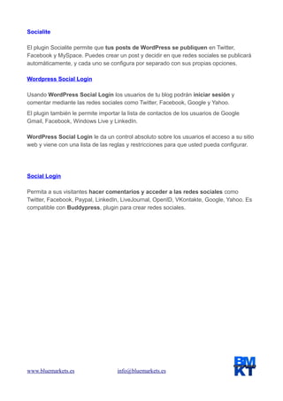 Socialite
El plugin Socialite permite que tus posts de WordPress se publiquen en Twitter,
Facebook y MySpace. Puedes crear un post y decidir en que redes sociales se publicará
automáticamente, y cada uno se configura por separado con sus propias opciones.
Wordpress Social Login
Usando WordPress Social Login los usuarios de tu blog podrán iniciar sesión y
comentar mediante las redes sociales como Twitter, Facebook, Google y Yahoo.
El plugin también le permite importar la lista de contactos de los usuarios de Google
Gmail, Facebook, Windows Live y LinkedIn.
WordPress Social Login le da un control absoluto sobre los usuarios el acceso a su sitio
web y viene con una lista de las reglas y restricciones para que usted pueda configurar.

Social Login
Permita a sus visitantes hacer comentarios y acceder a las redes sociales como
Twitter, Facebook, Paypal, LinkedIn, LiveJournal, OpenID, VKontakte, Google, Yahoo. Es
compatible con Buddypress, plugin para crear redes sociales.

www.bluemarkets.es

info@bluemarkets.es

 