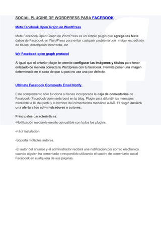 SOCIAL PLUGINS DE WORDPRESS PARA FACEBOOK
Meta Facebook Open Graph en WordPress
Meta Facebook Open Graph en WordPress es un simple plugin que agrega los Meta
datos de Facebook en WordPress para evitar cualquier problema con imágenes, edición
de títulos, descripción incorrecta, etc
Wp Facebook open graph protocol
Al igual que el anterior plugin te permite configurar las imágenes y títulos para tener
enlazado de manera correcta tu Wordpress con tu facebook. Permite poner una imagen
determinada en el caso de que tu post no use una por defecto.

Ultimate Facebook Comments Email Notify
Este complemento sólo funciona si tienes incorporada la caja de comentarios de
Facebook (Facebook comments box) en tu blog. Plugin para difundir los mensajes
mediante la ID del perfil y el nombre del comentarista mediante AJAX. El plugin enviará
una alerta a los administradores o autores.
Principales características:
-Notificación mediante emails compatible con todos los plugins.
-Fácil instalación
-Soporta múltiples autores.
-El autor del anuncio y el administrador recibirá una notificación por correo electrónico
cuando alguien ha comentado o respondido utilizando el cuadro de comentario social
Facebook en cualquiera de sus páginas.

 