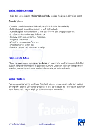 Simple Facebook Connect
Plugin de Facebook para integrar totalmente tu blog de wordpress con la red social.
Caracteristicas
-Comentar usando la identidad de Facebook (añade el avatar de Facebook).
- Publica tus posts automáticamente en tu perfil de Facebook.
- Publica tus posts manualmente en tu perfil de Facebook o en una página de Fans.
- Loguéate con tus credenciales de Facebook.
- Código y botón para compartir en Facebook..
- Widget de Live Stream.
- Widget de marcadores de Facebook.
- Widget para crear un Fan Box.
- Contador de Fans para insertar en el código.

Facebook Like Button
Plugin para Wordpress para incluir un botón en un widget y que los visitantes de tu Blog
puedan compartir el enlace de tu página en su muro. Creara un botón en cada post que
insertes para que tus visitantes puedan linkear cada uno individualmente.

Embed Facebook
Permite incorporar varios objetos de Facebook (álbum, evento, grupo, nota, foto o video)
en un post o página. Sólo tienes que pegar la URL de un objeto de Facebook en cualquier
lugar de un post o página, el plugin automáticamente lo insertará.

www.bluemarkets.es

info@bluemarkets.es

 