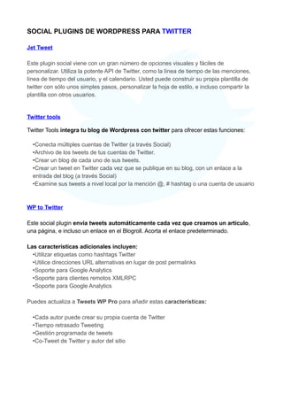 SOCIAL PLUGINS DE WORDPRESS PARA TWITTER
Jet Tweet
Este plugin social viene con un gran número de opciones visuales y fáciles de
personalizar. Utiliza la potente API de Twitter, como la línea de tiempo de las menciones,
línea de tiempo del usuario, y el calendario. Usted puede construir su propia plantilla de
twitter con sólo unos simples pasos, personalizar la hoja de estilo, e incluso compartir la
plantilla con otros usuarios.

Twitter tools
Twitter Tools integra tu blog de Wordpress con twitter para ofrecer estas funciones:
•Conecta múltiples cuentas de Twitter (a través Social)
•Archivo de los tweets de tus cuentas de Twitter.
•Crear un blog de cada uno de sus tweets.
•Crear un tweet en Twitter cada vez que se publique en su blog, con un enlace a la
entrada del blog (a través Social)
•Examine sus tweets a nivel local por la mención @, # hashtag o una cuenta de usuario

WP to Twitter
Este social plugin envia tweets automáticamente cada vez que creamos un artículo,
una página, e incluso un enlace en el Blogroll. Acorta el enlace predeterminado.
Las características adicionales incluyen:
•Utilizar etiquetas como hashtags Twitter
•Utilice direcciones URL alternativas en lugar de post permalinks
•Soporte para Google Analytics
•Soporte para clientes remotos XMLRPC
•Soporte para Google Analytics
Puedes actualiza a Tweets WP Pro para añadir estas características:
•Cada autor puede crear su propia cuenta de Twitter
•Tiempo retrasado Tweeting
•Gestión programada de tweets
•Co-Tweet de Twitter y autor del sitio

 