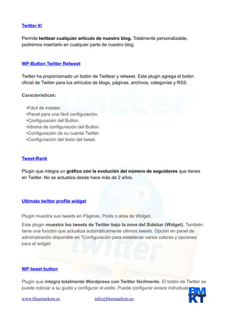 Twitter It!
Permite twittear cualquier artículo de nuestro blog. Totalmente personalizable,
podremos insertarlo en cualquier parte de nuestro blog.

WP-Button Twitter Retweet
Twitter ha proporcionado un botón de Twittear y retweet. Este plugin agrega el botón
oficial de Twitter para tus artículos de blogs, páginas, archivos, categorías y RSS.
Características:
•Fácil de instalar.
•Panel para una fácil configuración.
•Configuración del Button.
•Idioma de configuración del Button.
•Configuración de su cuenta Twitter.
•Configuración del texto del tweet.

Tweet-Rank
Plugin que integra un gráfico con la evolución del número de seguidores que tienes
en Twitter. No se actualiza desde hace más de 2 años.

Ultimate twitter profile widget
Plugin muestra sus tweets en Páginas, Posts o área de Widget.
Este plugin muestra los tweets de Twitter bajo la zona del Sidebar (Widget), También
tiene una función que actualiza automáticamente últimos tweets. Opción en panel de
administración disponible en "Configuración para establecer varios colores y opciones
para el widget.

WP tweet button
Plugin que integra totalmente Wordpress con Twitter fácilmente. El botón de Twitter se
puede colocar a su gusto y configurar el estilo. Puede configurar avisos individuales para
www.bluemarkets.es

info@bluemarkets.es

 
