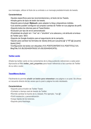 sus mensajes, utilizar el título de su entrada o un mensaje predeterminado de tweets.
Características
•Ajustes específicos para las recomendaciones y el texto de los Tweets.
•Amplia gama de tipos de botón de tweets.
•Soporte para el plugin Wptouch, para adaptar tu blog a dispositivos móbiles.
•Los autores pueden configurar sus propias cuentas de Twitter en sus páginas de perfil.
•Soporta todos los idiomas para el Tweet Button.
•Exclusión por tipo de envío personalizado
•Posibilidad de añadir rel = "me" rel = "shortlink" a la cabecera y rel atribuido al enlace
de Twitter para SEO.
•Soporte de Google Analytics para el seguimiento de la campaña.
•Opción para cambiar los formatos de '{texto} {link} por {usuario} @ "y" RT @ {usuario}
{texto} {link}'.
•Configuración de textos con etiquetas (%% POSTCONTENT,%% POSTTITLE,%%
BlogTitle,%% BLOGHASHTAGS,%% BLOGHASHCATS).

Twitter cards
Añade las twitter cards en los comentarios de tu blog pudiendo referenciar a cada autor.
Aprovecha el filtro twitter_card_properties para hacer referencia a las cuentas de Twitter
de su sitio o autor.

TweetMeme Button
Fácilmente te permite añadir un botón para retweetear una página o un post. Se ofrece
un recuento directo de las veces que tu post o página ha sido retuiteado.
Características
•Soporte para el botón de Twitter Tweet.
•Contador a tiempo real de tweets de Twitter.
•Permite cambiar la fuente de tu retweet, Por ejemplo, "via @".
•Fácil instalación y personalización.
•Carga rápida de los botones.
•Soporte para Hashtags.

 